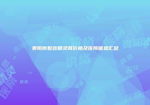贵阳市整容精灵耳价格及医院信息汇总