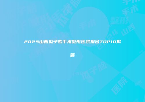 2025山西瓜子脸手术整形医院排名TOP10揭晓