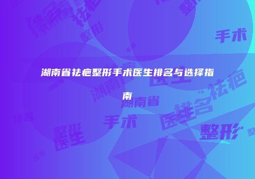 湖南省祛疤整形手术医生排名与选择指南