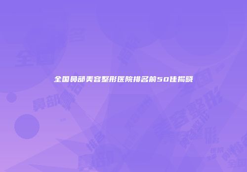 全国鼻部美容整形医院排名前50佳揭晓