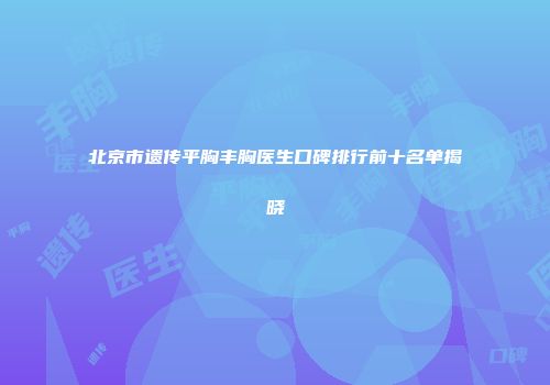 北京市遗传平胸丰胸医生口碑排行前十名单揭晓