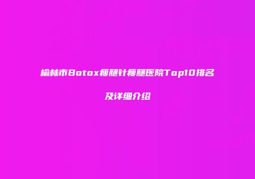 榆林市Botox瘦腿针瘦腿医院Top10排名及详细介绍