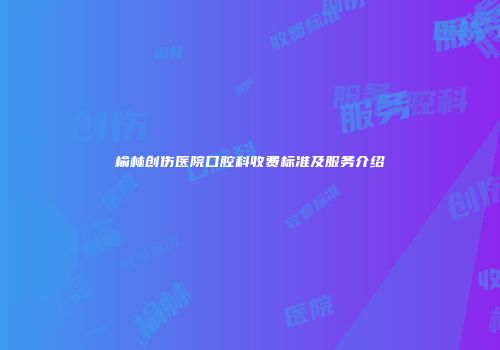 榆林创伤医院口腔科收费标准及服务介绍