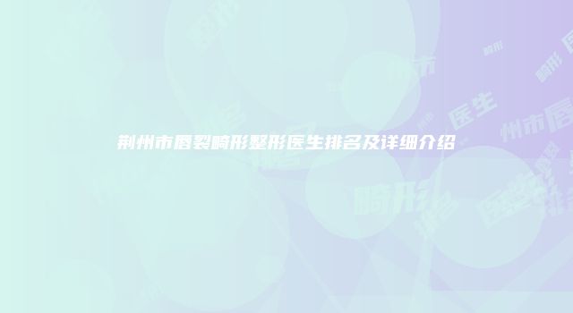 荆州市唇裂畸形整形医生排名及详细介绍