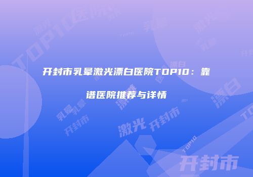开封市乳晕激光漂白医院TOP10：靠谱医院推荐与详情