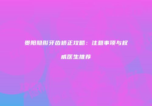 贵阳隐形牙齿矫正攻略：注意事项与权威医生推荐