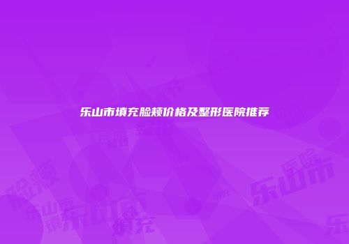 乐山市填充脸颊价格及整形医院推荐