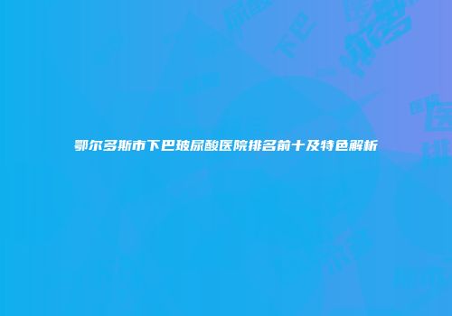 鄂尔多斯市下巴玻尿酸医院排名前十及特色解析