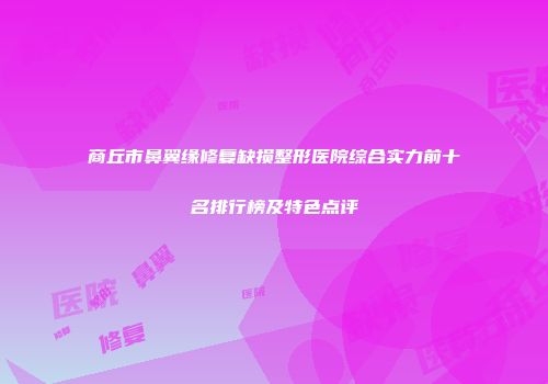 商丘市鼻翼缘修复缺损整形医院综合实力前十名排行榜及特色点评