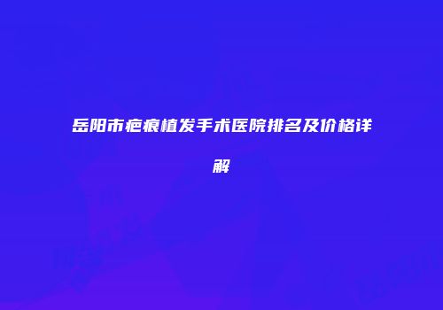 岳阳市疤痕植发手术医院排名及价格详解