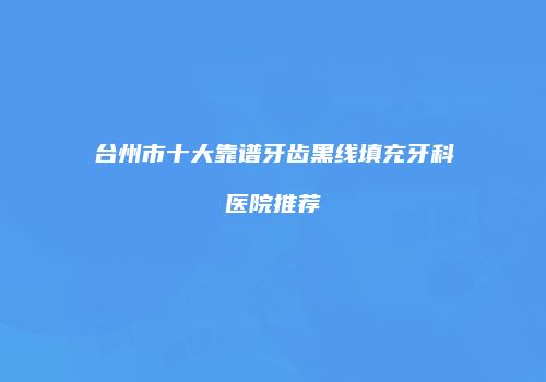 台州市十大靠谱牙齿黑线填充牙科医院推荐