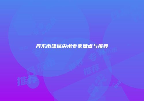 丹东市隆鼻尖术专家盘点与推荐