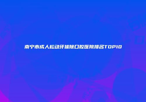 南宁市成人松动牙拔除口腔医院排名TOP10