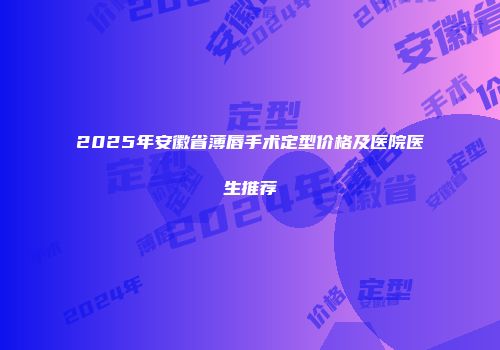 2025年安徽省薄唇手术定型价格及医院医生推荐