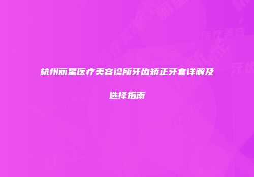 杭州丽星医疗美容诊所牙齿矫正牙套详解及选择指南