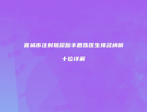 晋城市注射玻尿酸丰唇珠医生排名榜前十位详解