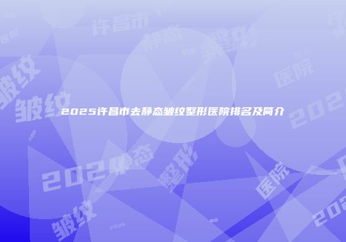 2025许昌市去静态皱纹整形医院排名及简介