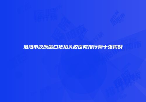 洛阳市胶原蛋白祛抬头纹医院排行榜十强揭晓