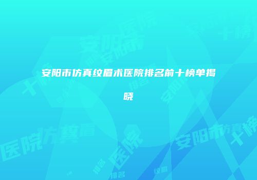 安阳市仿真纹眉术医院排名前十榜单揭晓