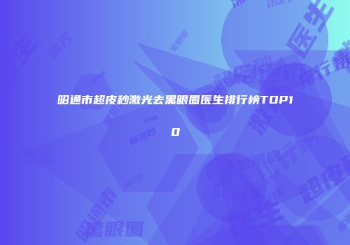 昭通市超皮秒激光去黑眼圈医生排行榜TOP10