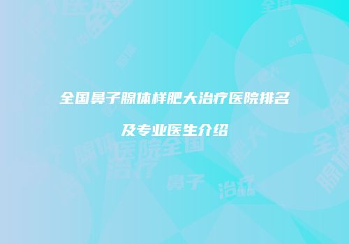 全国鼻子腺体样肥大治疗医院排名及专业医生介绍