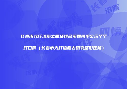 长春市光纤溶脂去眼袋排名前四榜单公示个个好口碑（长春市光纤溶脂去眼袋整形医院）