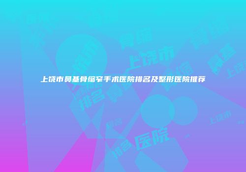 上饶市鼻基骨缩窄手术医院排名及整形医院推荐