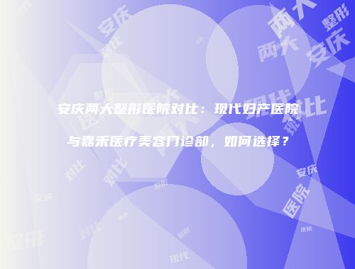 安庆两大整形医院对比:现代妇产医院与嘉禾医疗美容门诊部,如何选择?