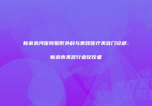 新余袁河医院整形外科与惠臻医疗美容门诊部:新余市美容行业佼佼者