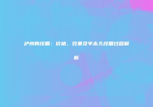 泸州韩纹眉：价格、效果及半永久纹眉过程解析