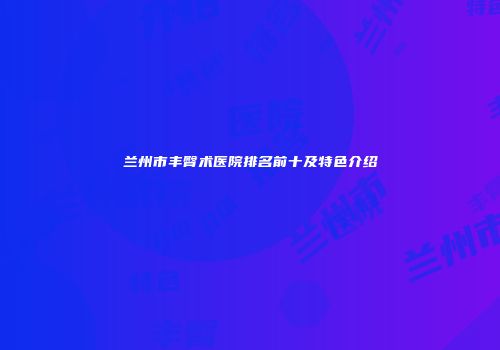 兰州市丰臀术医院排名前十及特色介绍