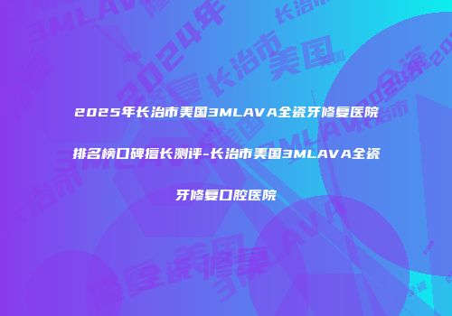 2025年长治市美国3MLAVA全瓷牙修复医院排名榜口碑擅长测评-长治市美国3MLAVA全瓷牙修复口腔医院