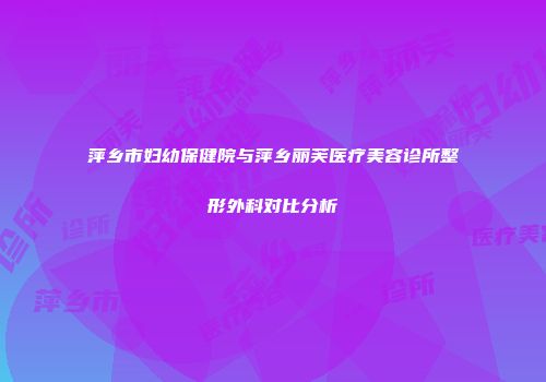 萍乡市妇幼保健院与萍乡丽芙医疗美容诊所整形外科对比分析