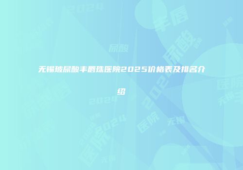 无锡玻尿酸丰唇珠医院2025价格表及排名介绍