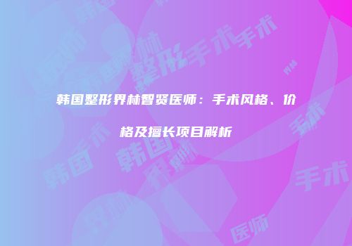 韩国整形界林智贤医师：手术风格、价格及擅长项目解析