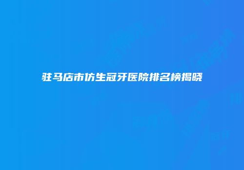 驻马店市仿生冠牙医院排名榜揭晓