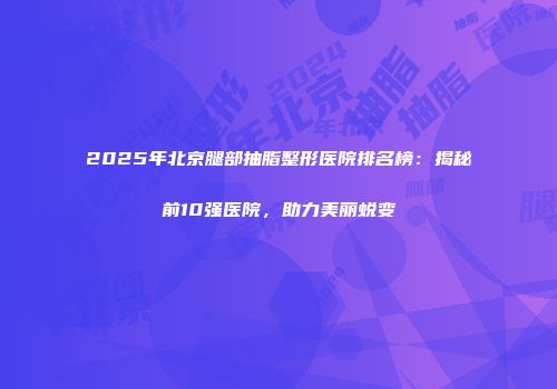 2025年北京腿部抽脂整形医院排名榜：揭秘前10强医院，助力美丽蜕变