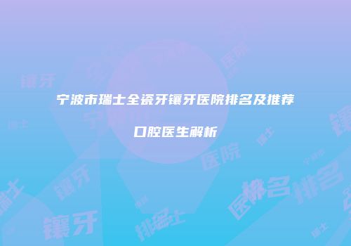 宁波市瑞士全瓷牙镶牙医院排名及推荐口腔医生解析