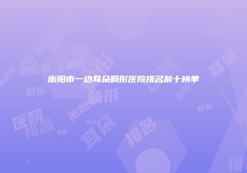衡阳市一边耳朵畸形医院排名前十榜单