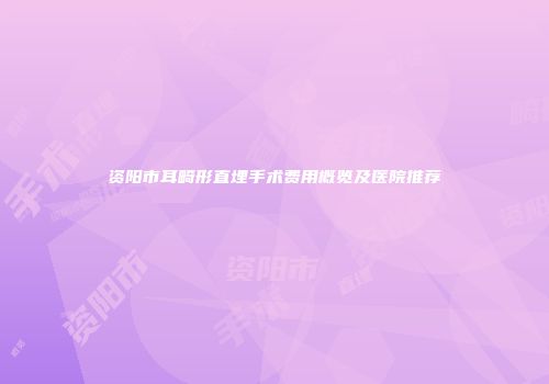 资阳市耳畸形直埋手术费用概览及医院推荐