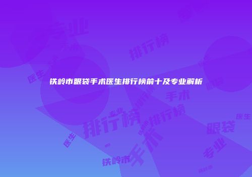 铁岭市眼袋手术医生排行榜前十及专业解析