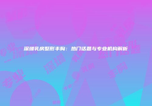 深圳乳房整形丰胸：热门话题与专业机构解析