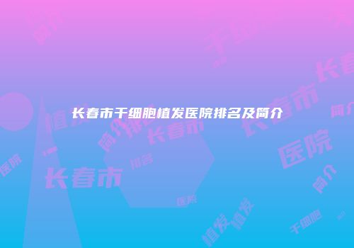 长春市干细胞植发医院排名及简介