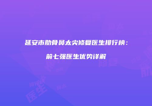 延安市肋骨鼻太尖修复医生排行榜:前七强医生优势详解