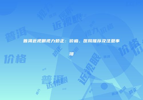 普洱近视眼视力矫正：价格、医院推荐及注意事项