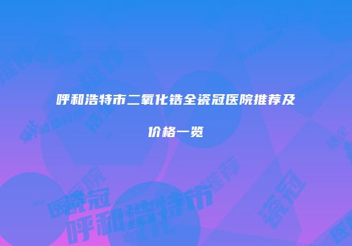 呼和浩特市二氧化锆全瓷冠医院推荐及价格一览