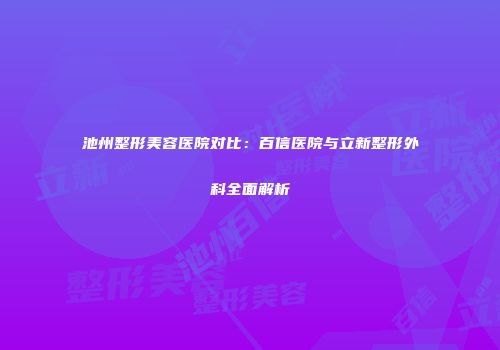 池州整形美容医院对比：百信医院与立新整形外科全面解析