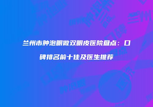 兰州市肿泡眼做双眼皮医院盘点：口碑排名前十佳及医生推荐