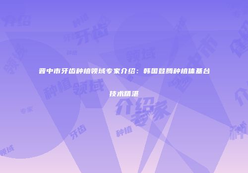 晋中市牙齿种植领域专家介绍：韩国登腾种植体基台技术精湛