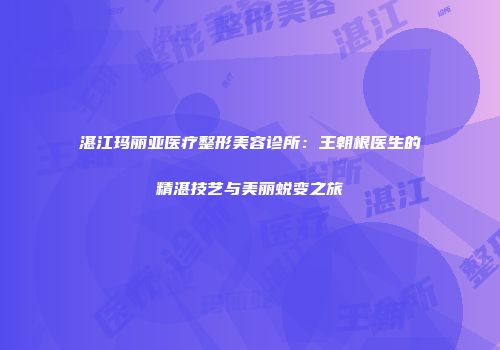 湛江玛丽亚医疗整形美容诊所：王朝根医生的精湛技艺与美丽蜕变之旅